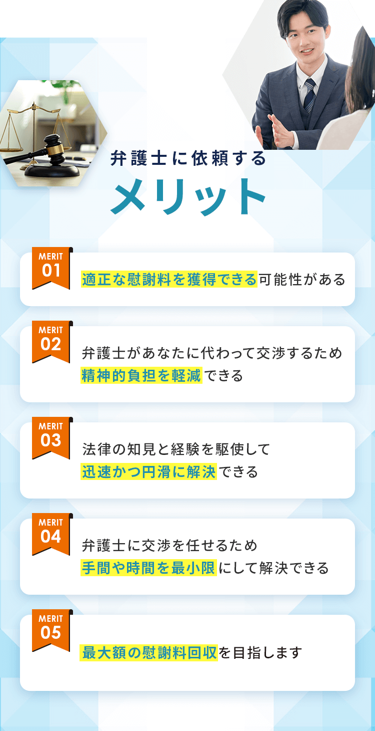 弁護士に依頼するメリット 01：慰謝料を減額・免除できる可能性がある 02：弁護士があなたに代わって交渉するため精神的負担を軽減できる 03：法律の知見と経験を駆使して迅速かつ穏便に解決できる 04：弁護士に交渉を任せるため手間や時間を最小限にして解決できる 05：合意した慰謝料以外の一切の要求を排除することができる