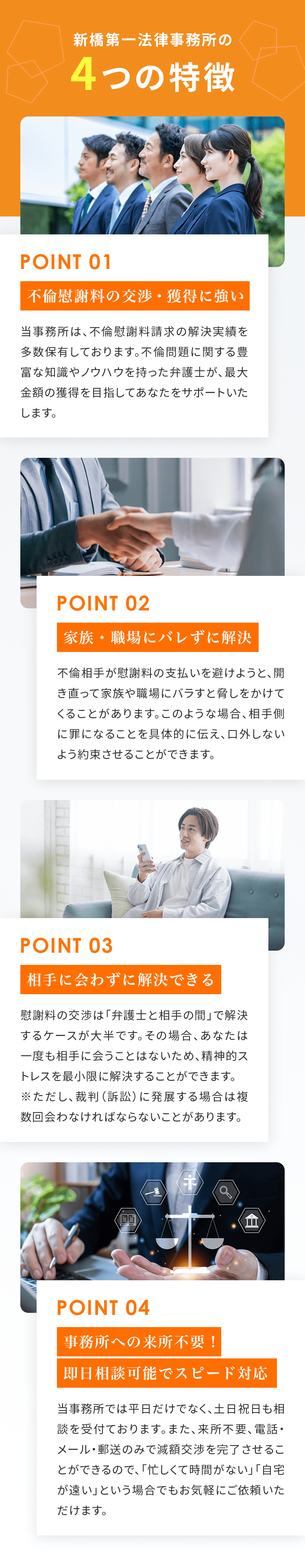 新橋第一法律事務所の4つの特徴 01：不倫慰謝料の減額交渉に強い。当事務所は、慰謝料の減額・免除の解決実績を多数保有しております。不倫問題に関する豊富な知識やノウハウを持った弁護士が、最大限の減額を目指してあなたをサポートいたします。 02：家族・職場にバレずに解決。交渉相手が家族や職場にバラすと脅しをかけてくることがあります。このような場合、相手側に罪になることを具体的に伝え、バラされるリスクを減らします。 03：安心の着手金返金制度を採用。ご相談社様に安心・信頼してご依頼いただくために、着手金以上の減額ができなかった場合は着手金の差額を返金させていただきます。また、慰謝料を減額できなかった場合には着手金を全額返金いたします。※一定の条件がありますので、詳しくはお問い合わせください。 04：事務所への来所不要！即日相談可能でスピード対応。当事務所では平日だけでなく、土日祝日も相談を受付ております。また、来所不要、電話・メール・郵送のみで減額交渉を完了させることができるので、「忙しくて時間がない」「自宅が遠い」という場合でもお気軽にご依頼いただけます。