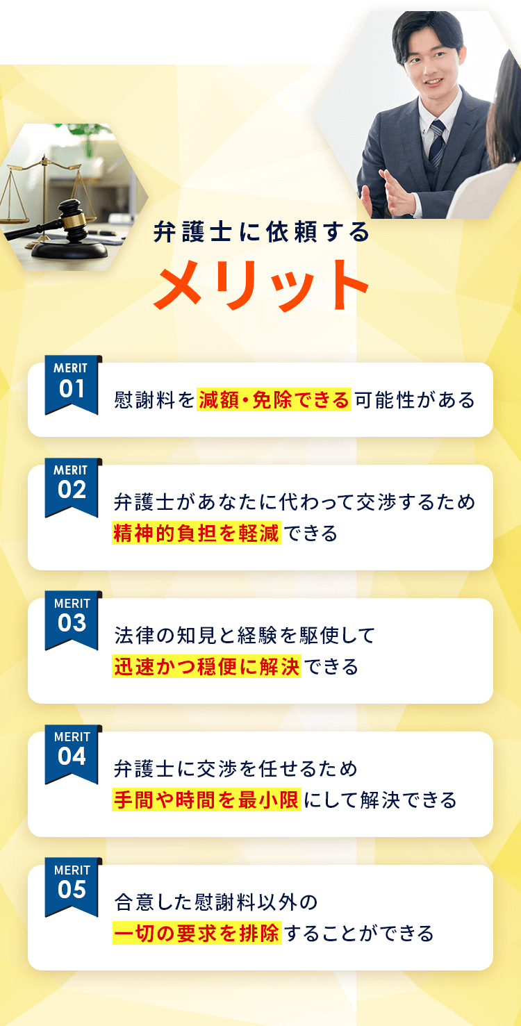 弁護士に依頼するメリット 01：適正な慰謝料を獲得できる可能性がある 02：弁護士があなたに代わって交渉するため精神的負担を軽減できる 03：法律の知見と経験を駆使して迅速かつ円滑に解決できる 04：弁護士に交渉を任せるため手間や時間を最小限にして解決できる 05：最大額の慰謝料回収を目指します
