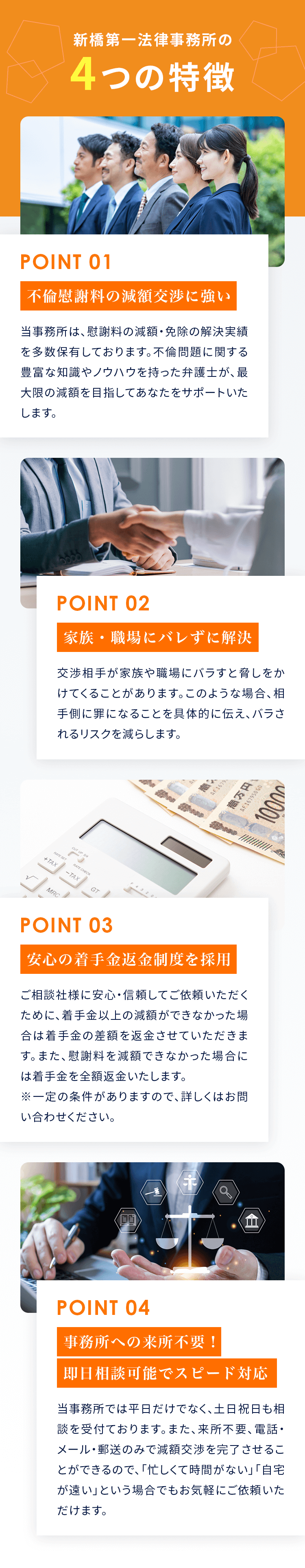 新橋第一法律事務所の4つの特徴 01：不倫慰謝料の交渉・獲得に強い。当事務所は、不倫慰謝料請求の解決実績を多数保有しております。不倫問題に関する豊富な知識やノウハウを持った弁護士が、最大金額の獲得を目指してあなたをサポートいたします。 02：家族・職場にバレずに解決。不倫相手が慰謝料の支払いを避けようと、開き直って家族や職場にバラすと脅しをかけてくることがあります。このような場合、相手側に罪になることを具体的に伝え、口外しないよう約束させることができます。 03：相手に会わずに解決できる。慰謝料の交渉は「弁護士と相手の間」で解決するケースが大半です。その場合、あなたは一度も相手に会うことはないため、精神的ストレスを最小限に解決することができます。※ただし、裁判（訴訟）に発展する場合は複数回会わなければならないことがあります。 04：事務所への来所不要！即日相談可能でスピード対応。当事務所では平日だけでなく、土日祝日も相談を受付ております。また、来所不要、電話・メール・郵送のみで減額交渉を完了させることができるので、「忙しくて時間がない」「自宅が遠い」という場合でもお気軽にご依頼いただけます。