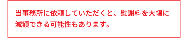 当事務所に依頼していただくと、慰謝料を大幅に減額できる可能性もあります。